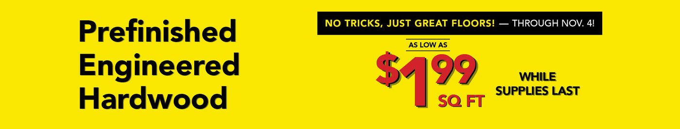 No Tricks Just Great Floors through November 4th Prefinished Engineered Hardwood as low as $1.99 per square foot while supplies last