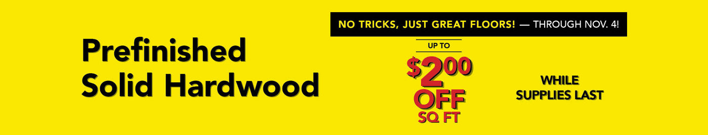 No Tricks, Just Great Floors through November 4 Prefinished Solid Hardwood up to $2.00 off per square foot while supplies last
