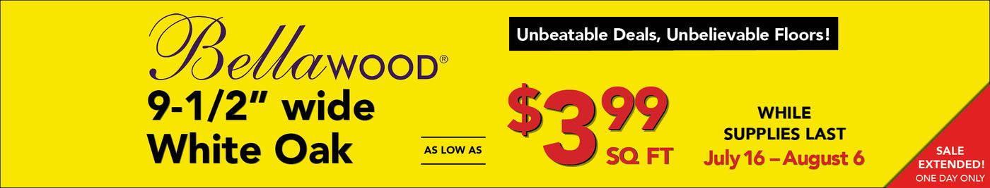 Unbeatable Deals, Unbelievable Floors through August 6 Bellawood 9 and a half inch wide white oak as low as $3.99 square foot while supplies last
