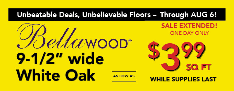 Unbeatable Deals, Unbelievable Floors through August 6 Bellawood 9 and a half inch wide white oak as low as $3.99 square foot while supplies last