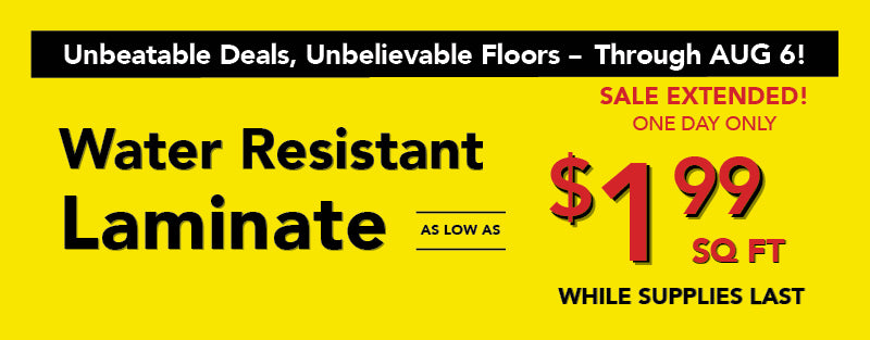 Unbeatable Deals, Unbelievable Floors through August 6 Water Resistant Laminate as low as $1.99 square foot while supplies last