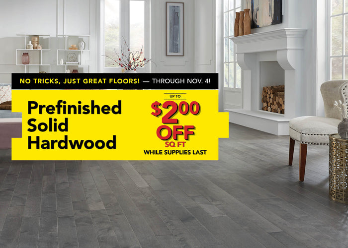No Tricks, Just Great Floors through November 4 Prefinished Solid Hardwood up to $2.00 off per square foot while supplies last