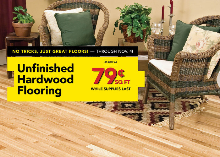 No Tricks, Just Great Floors through November 4 Unfinished Hardwood Flooring as low as 79 cent per square foot while supplies last