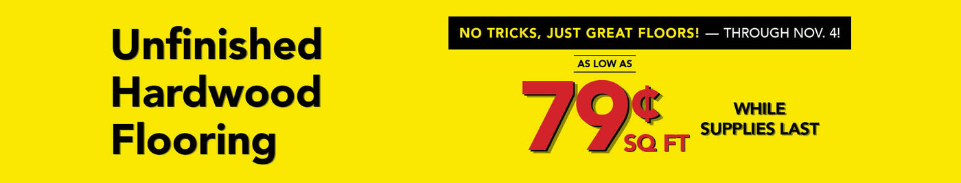 No Tricks Just Great Floors through November 4th Unfinished Hardwood Flooring as low as 79 cent per square foot while supplies last
