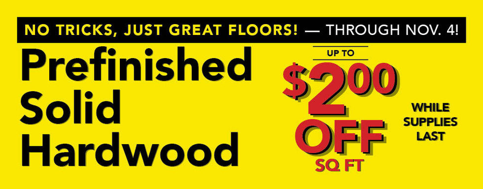 No Tricks, Just Great Floors through November 4 Prefinished Solid Hardwood up to $2.00 off per square foot while supplies last